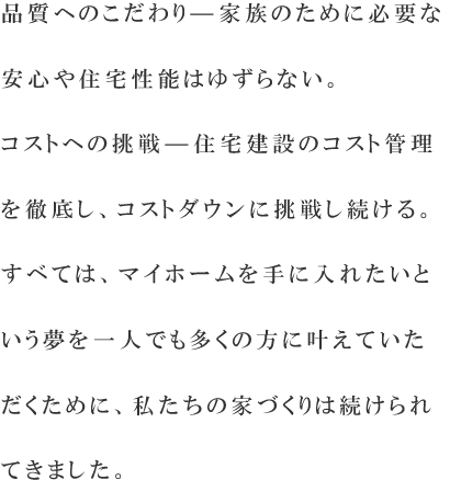 品質へのこだわり—家族のために必要な安心や住宅性能は絶対にゆずらない。コストへの挑戦—住宅建設のコストを見直し、より適正な価格でお届けする。すべては、マイホームを手に入れたいという夢を一人でも多くの方に叶えていただくために、私たちの家づくりは続けられてきました。