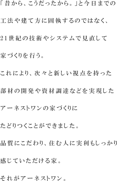 「昔から、こうだったから。」と今日までの工法や建て方に固執するのではなく、21世紀の技術やシステムで見直して家づくりを行う。これにより、次々と新しい視点を持った部材の開発や資材調達などを実現したアーネストワンのユニークな家づくりにたどりつくことができました。品質が高く、住む人に価格を含めた実利もしっかり感じていただける家。それがアーネストワン。